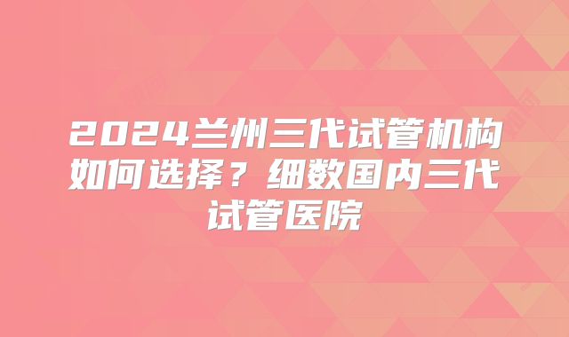 2024兰州三代试管机构如何选择？细数国内三代试管医院