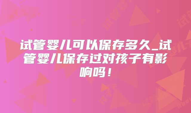 试管婴儿可以保存多久_试管婴儿保存过对孩子有影响吗!