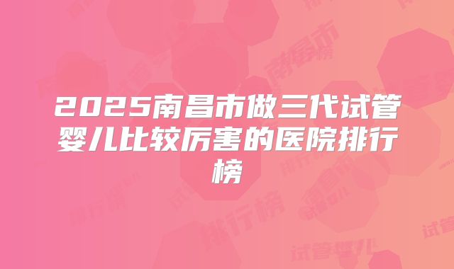 2025南昌市做三代试管婴儿比较厉害的医院排行榜