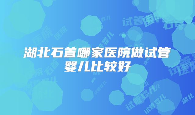 湖北石首哪家医院做试管婴儿比较好