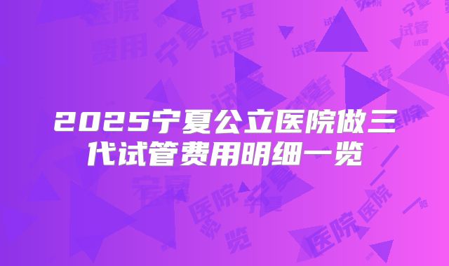 2025宁夏公立医院做三代试管费用明细一览