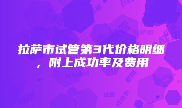 拉萨市试管第3代价格明细,附上成功率及费用