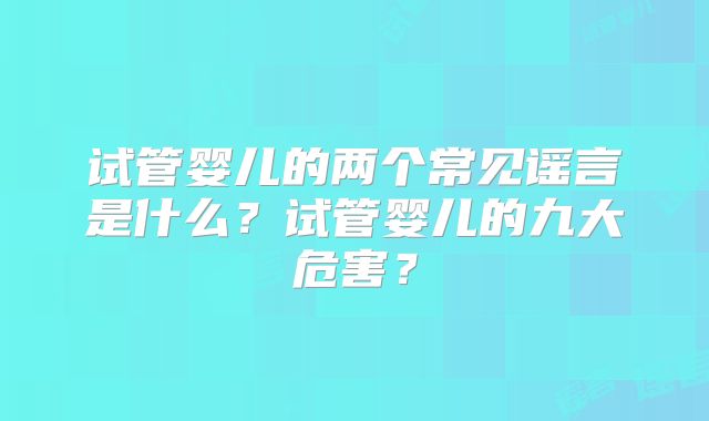 试管婴儿的两个常见谣言是什么?试管婴儿的九大危害?