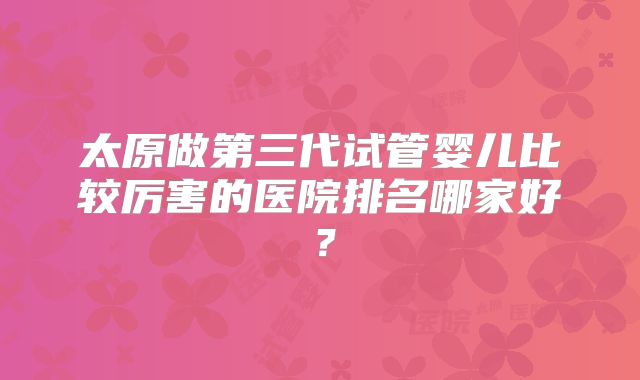 太原做第三代试管婴儿比较厉害的医院排名哪家好？