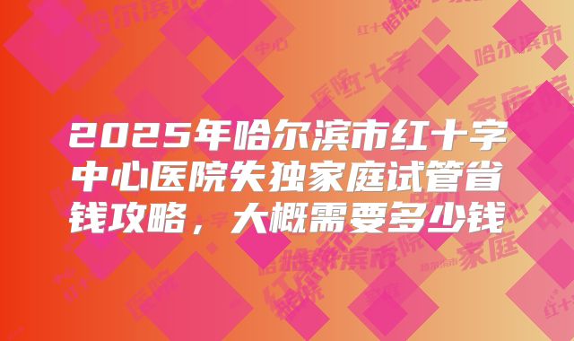 2025年哈尔滨市红十字中心医院失独家庭试管省钱攻略，大概需要多少钱