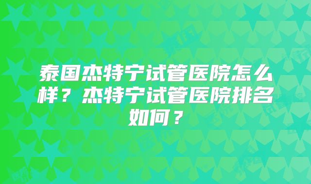 泰国杰特宁试管医院怎么样？杰特宁试管医院排名如何？