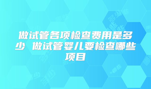 做试管各项检查费用是多少 做试管婴儿要检查哪些项目