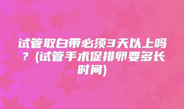 试管取白带必须3天以上吗？(试管手术促排卵要多长时间)