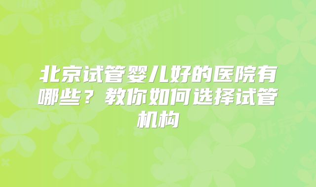 北京试管婴儿好的医院有哪些？教你如何选择试管机构