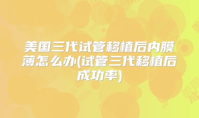 美国三代试管移植后内膜薄怎么办(试管三代移植后成功率)