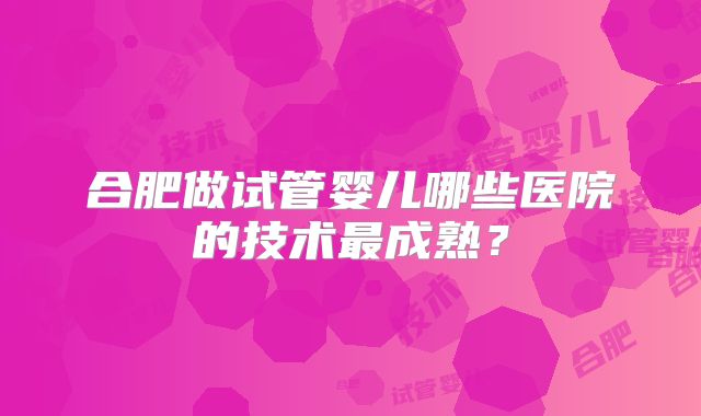 合肥做试管婴儿哪些医院的技术最成熟？