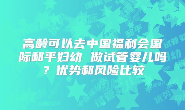 高龄可以去中国福利会国际和平妇幼 做试管婴儿吗？优势和风险比较