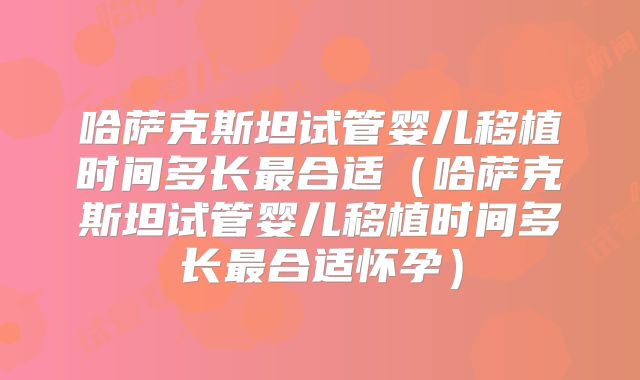 哈萨克斯坦试管婴儿移植时间多长最合适(哈萨克斯坦试管婴儿移植时间多长最合适怀孕)
