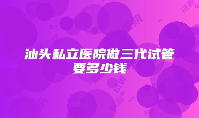 汕头私立医院做三代试管要多少钱