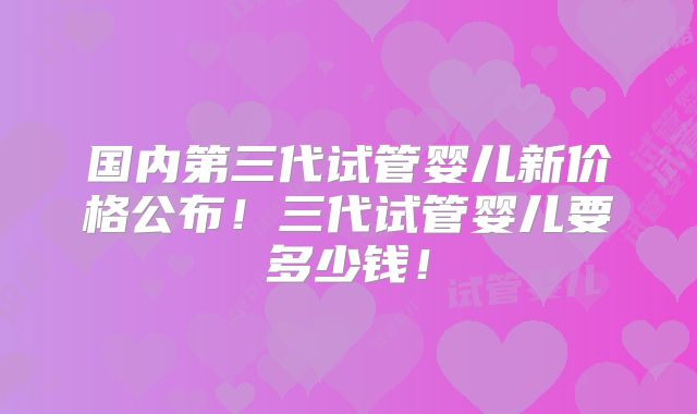 国内第三代试管婴儿新价格公布!三代试管婴儿要多少钱!