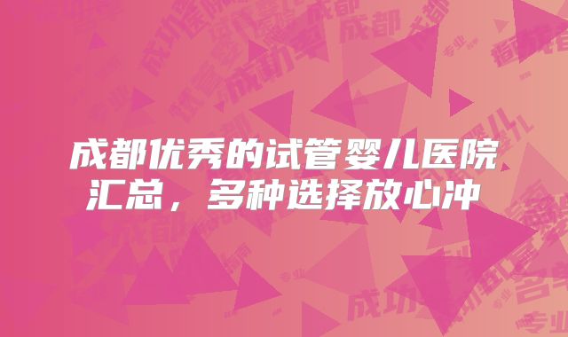 成都优秀的试管婴儿医院汇总,多种选择放心冲