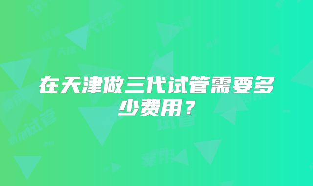 在天津做三代试管需要多少费用?