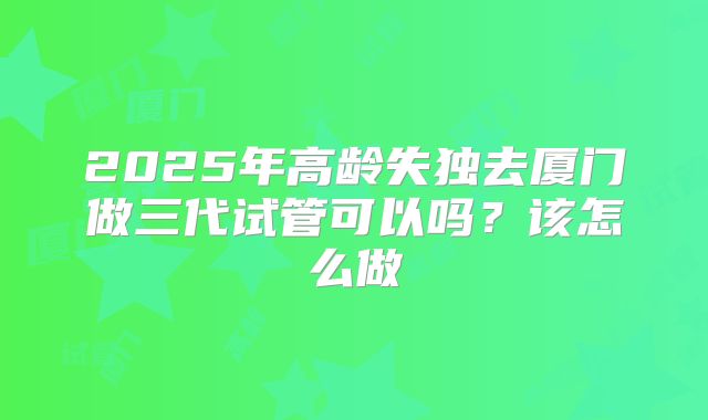 2025年高龄失独去厦门做三代试管可以吗？该怎么做