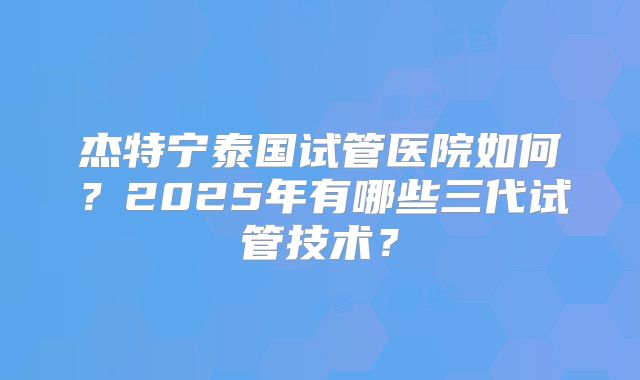 杰特宁泰国试管医院如何？2025年有哪些三代试管技术？
