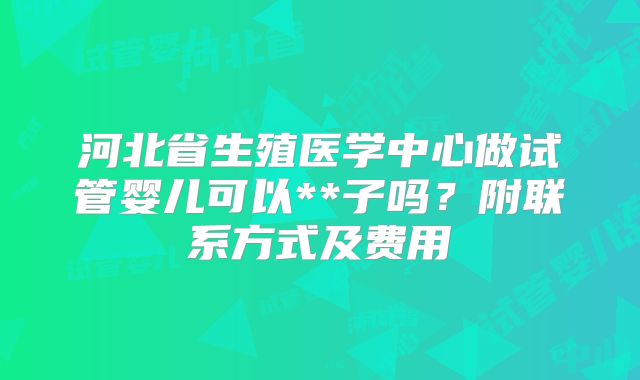 河北省生殖医学中心做试管婴儿可以**子吗？附联系方式及费用