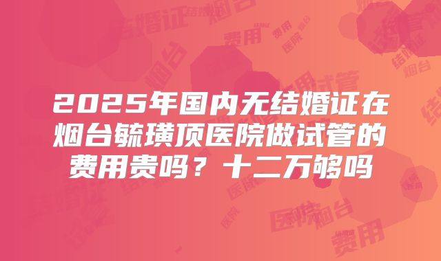 2025年国内无结婚证在烟台毓璜顶医院做试管的费用贵吗?十二万够吗
