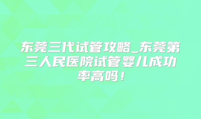 东莞三代试管攻略_东莞第三人民医院试管婴儿成功率高吗！