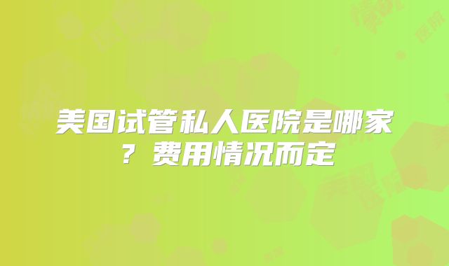 美国试管私人医院是哪家?费用情况而定