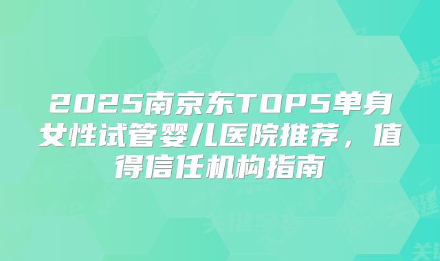 2025南京东TOP5单身女性试管婴儿医院推荐，值得信任机构指南