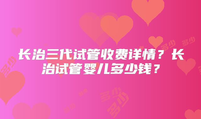 长治三代试管收费详情？长治试管婴儿多少钱？