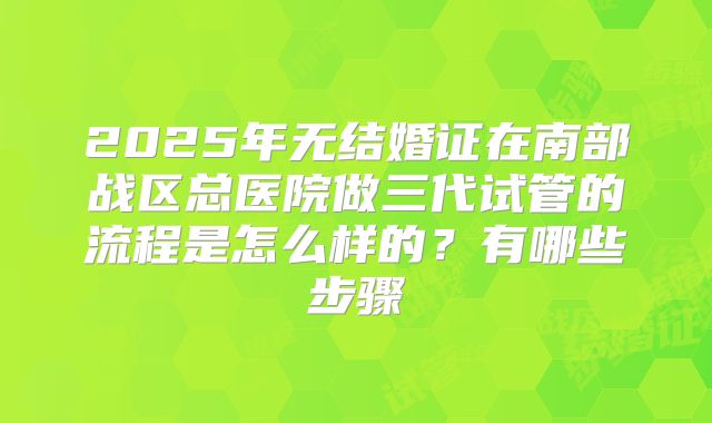 2025年无结婚证在南部战区总医院做三代试管的流程是怎么样的?有哪些步骤