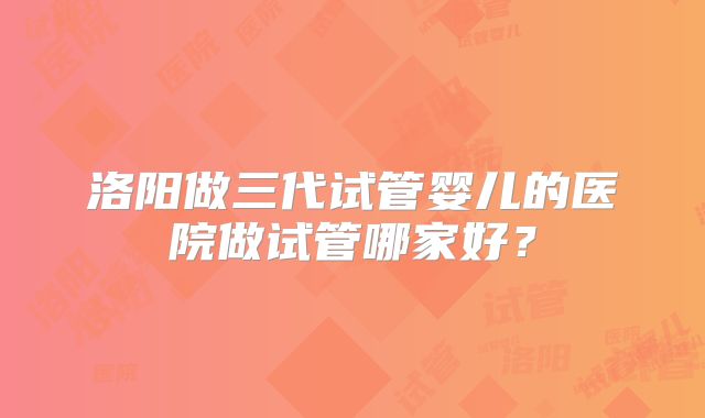 洛阳做三代试管婴儿的医院做试管哪家好？