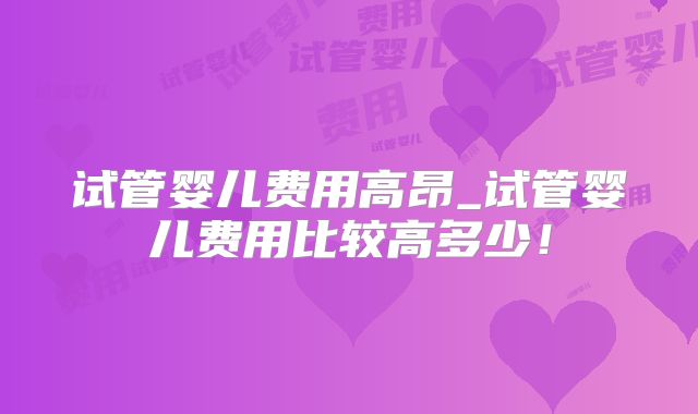 试管婴儿费用高昂_试管婴儿费用比较高多少！