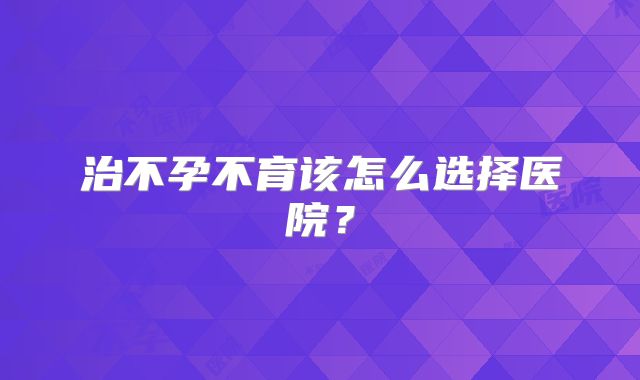 治不孕不育该怎么选择医院？