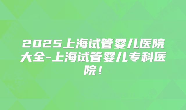 2025上海试管婴儿医院大全-上海试管婴儿专科医院！