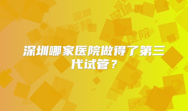 深圳哪家医院做得了第三代试管？