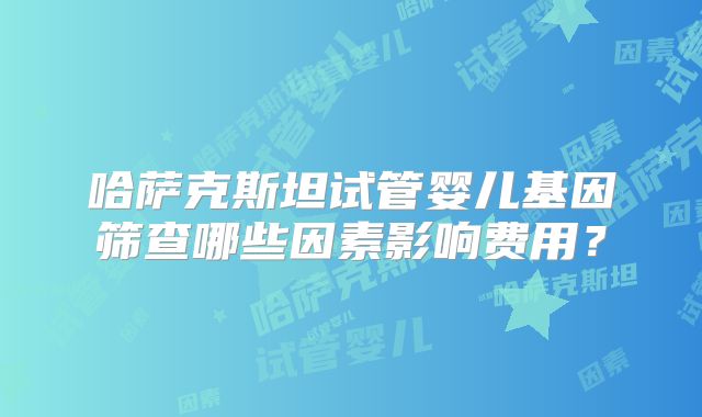 哈萨克斯坦试管婴儿基因筛查哪些因素影响费用？
