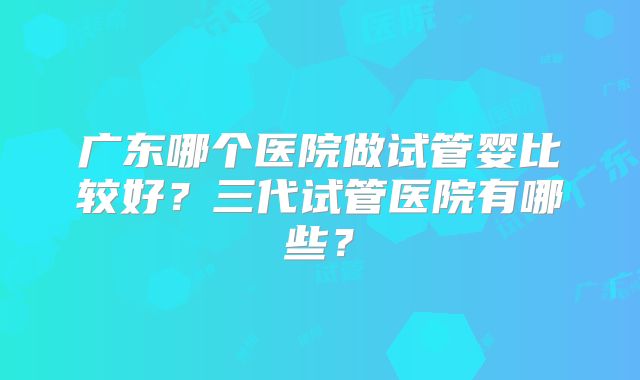 广东哪个医院做试管婴比较好？三代试管医院有哪些？