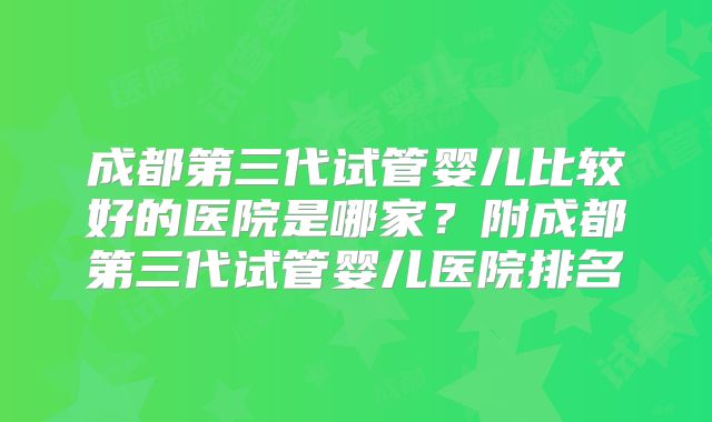 成都第三代试管婴儿比较好的医院是哪家?附成都第三代试管婴儿医院排名