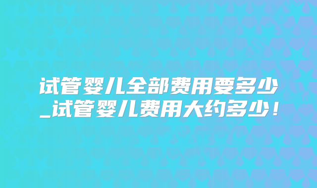 试管婴儿全部费用要多少_试管婴儿费用大约多少！