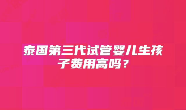 泰国第三代试管婴儿生孩子费用高吗?