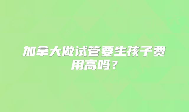 加拿大做试管要生孩子费用高吗？