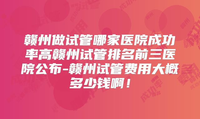 赣州做试管哪家医院成功率高赣州试管排名前三医院公布-赣州试管费用大概多少钱啊！