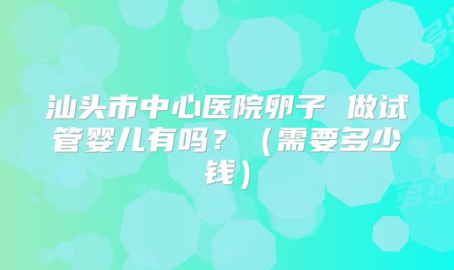 汕头市中心医院卵子 做试管婴儿有吗?(需要多少钱)