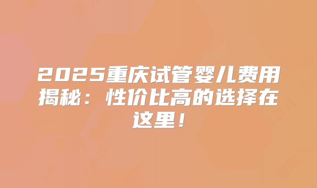 2025重庆试管婴儿费用揭秘：性价比高的选择在这里！