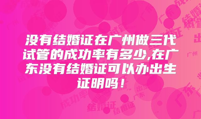 没有结婚证在广州做三代试管的成功率有多少,在广东没有结婚证可以办出生证明吗！