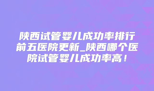 陕西试管婴儿成功率排行前五医院更新_陕西哪个医院试管婴儿成功率高!