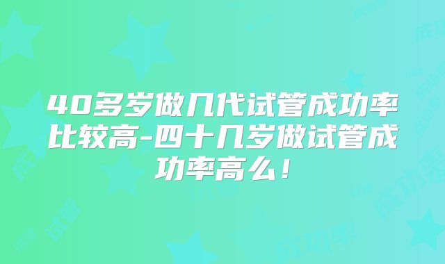 40多岁做几代试管成功率比较高-四十几岁做试管成功率高么！