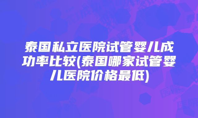 泰国私立医院试管婴儿成功率比较(泰国哪家试管婴儿医院价格最低)