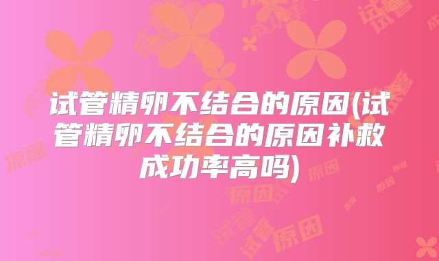 试管精卵不结合的原因(试管精卵不结合的原因补救成功率高吗)
