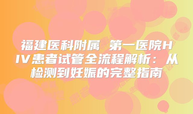 福建医科附属 第一医院HIV患者试管全流程解析：从检测到妊娠的完整指南